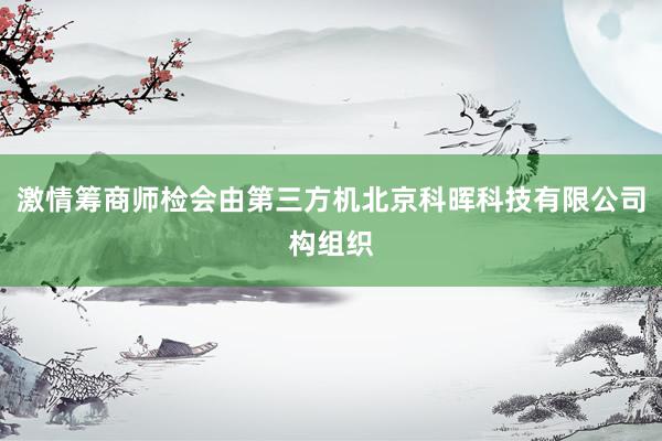 激情筹商师检会由第三方机北京科晖科技有限公司构组织